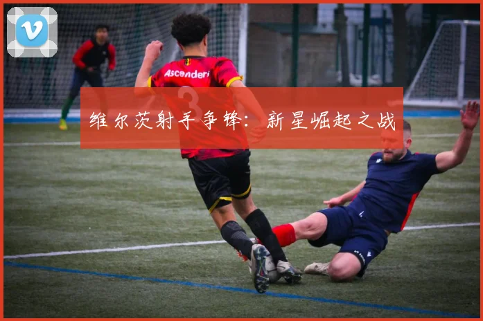 维尔茨射手争锋：新星崛起之战