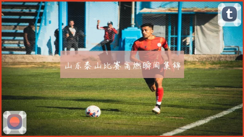 山东泰山比赛高燃瞬间集锦