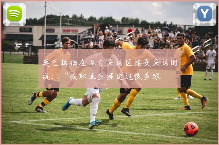 奥巴梅扬在混合采访区接受采访时说:“我职业生涯进过很多球