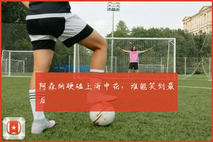 阿森纳硬磕上海申花,谁能笑到最后
