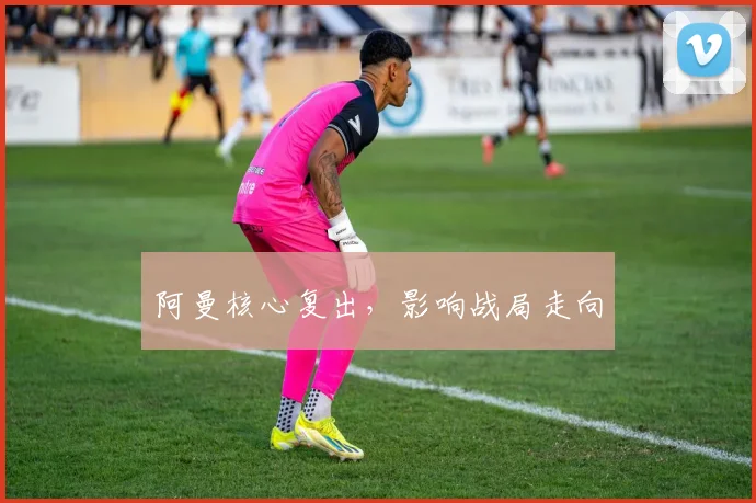 阿曼核心复出，影响战局走向