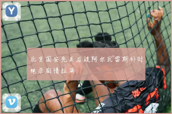 北京国安先丢后追阿尔瓦雷斯补时绝杀剧情拉满