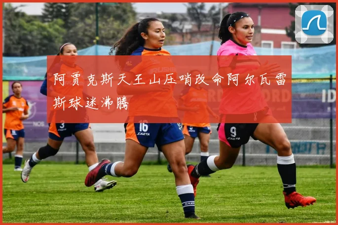 阿贾克斯天王山压哨改命阿尔瓦雷斯球迷沸腾