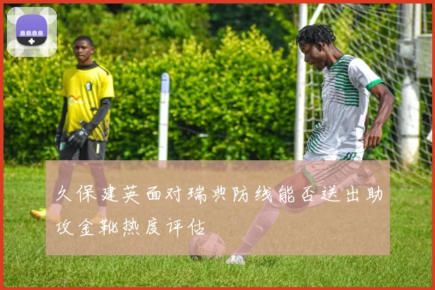 久保建英面对瑞典防线能否送出助攻金靴热度评估