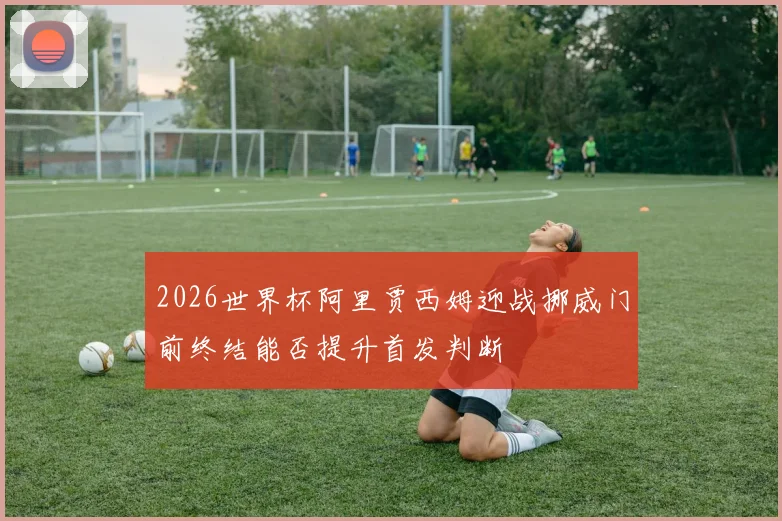 2026世界杯阿里贾西姆迎战挪威门前终结能否提升首发判断