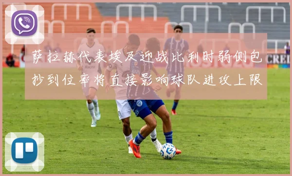 萨拉赫代表埃及迎战比利时弱侧包抄到位率将直接影响球队进攻上限