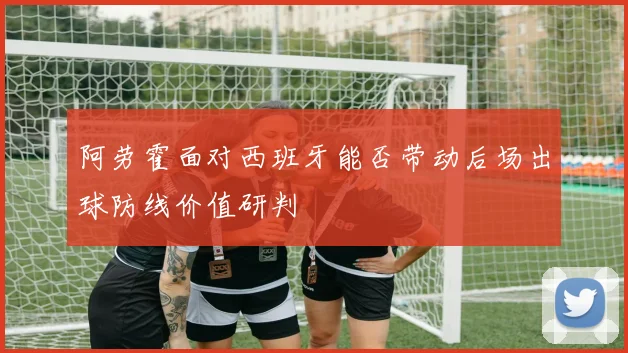阿劳霍面对西班牙能否带动后场出球防线价值研判