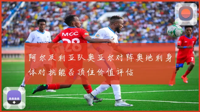 阿尔及利亚队奥亚尔对阵奥地利身体对抗能否顶住价值评估