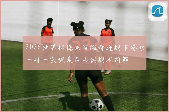 2026世界杯德米洛维奇迎战卡塔尔一对一突破是否占优战术拆解