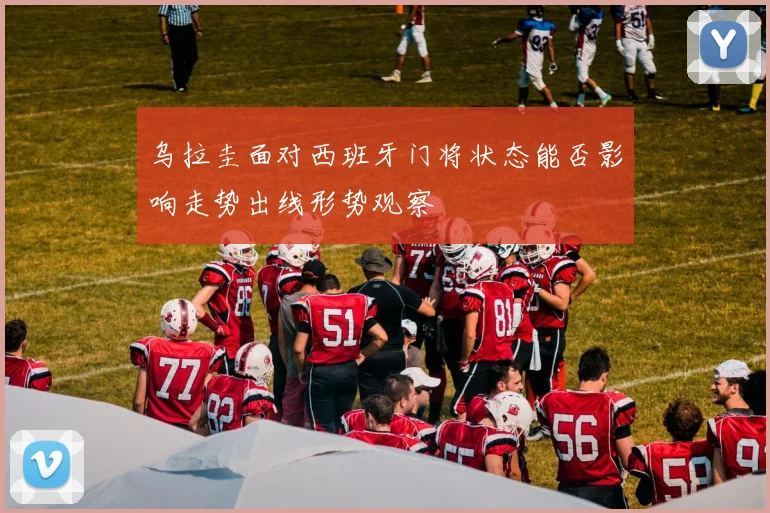 乌拉圭面对西班牙门将状态能否影响走势出线形势观察