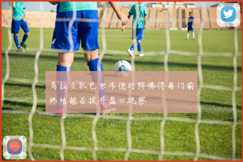 乌拉圭队巴尔韦德对阵佛得角门前终结能否提升盘口观察