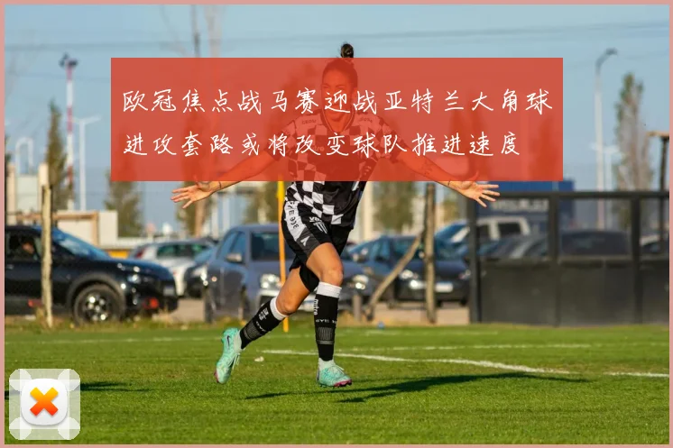 欧冠焦点战马赛迎战亚特兰大角球进攻套路或将改变球队推进速度