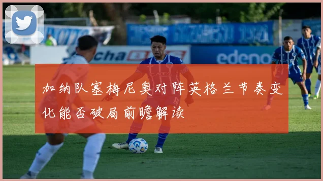 加纳队塞梅尼奥对阵英格兰节奏变化能否破局前瞻解读