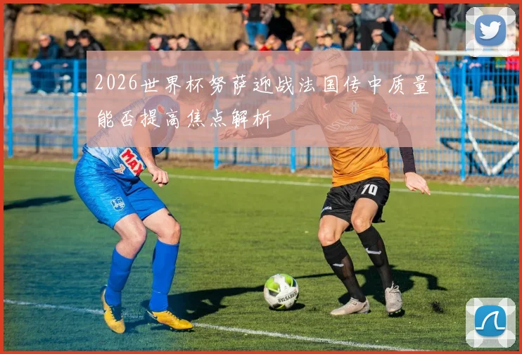 2026世界杯努萨迎战法国传中质量能否提高焦点解析