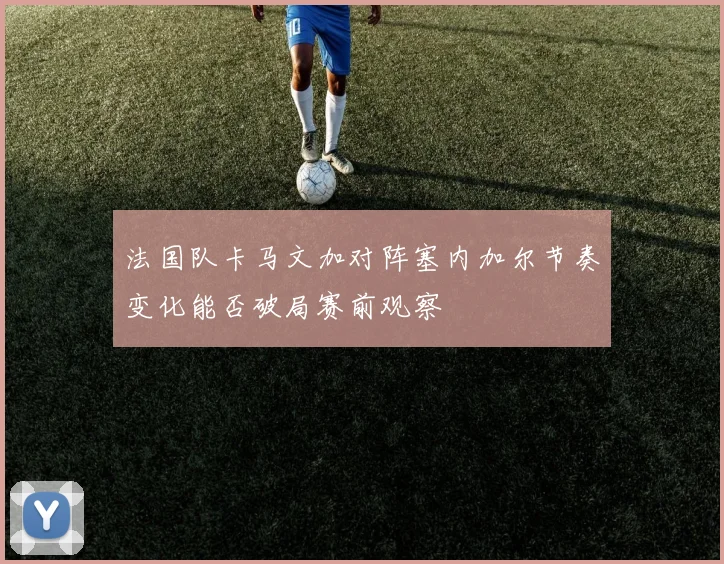法国队卡马文加对阵塞内加尔节奏变化能否破局赛前观察