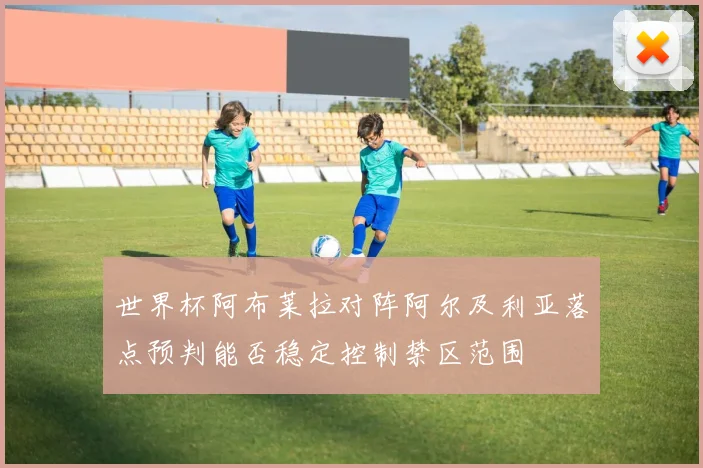 世界杯阿布莱拉对阵阿尔及利亚落点预判能否稳定控制禁区范围