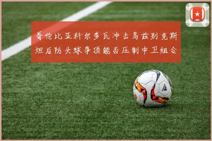 哥伦比亚科尔多瓦冲击乌兹别克斯坦后防头球争顶能否压制中卫组合