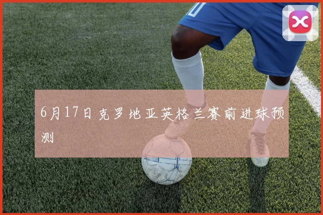 6月17日克罗地亚英格兰赛前进球预测