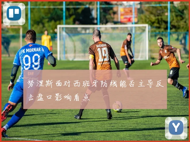 努涅斯面对西班牙防线能否主导反击盘口影响看点