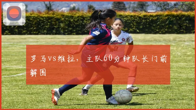 罗马vs维拉，主队60分钟队长门前解围