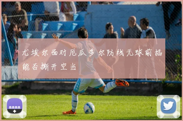 尤埃尔面对厄瓜多尔防线无球前插能否撕开空当