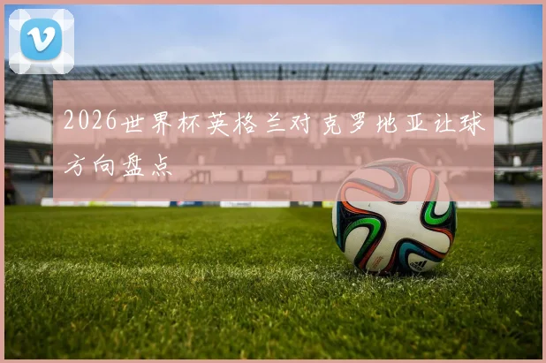 2026世界杯英格兰对克罗地亚让球方向盘点