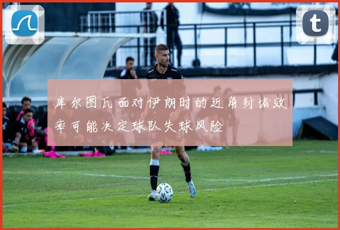 库尔图瓦面对伊朗时的近角封堵效率可能决定球队失球风险