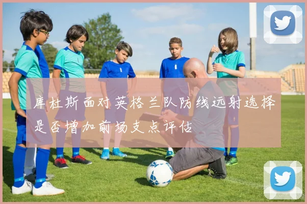 库杜斯面对英格兰队防线远射选择是否增加前场支点评估