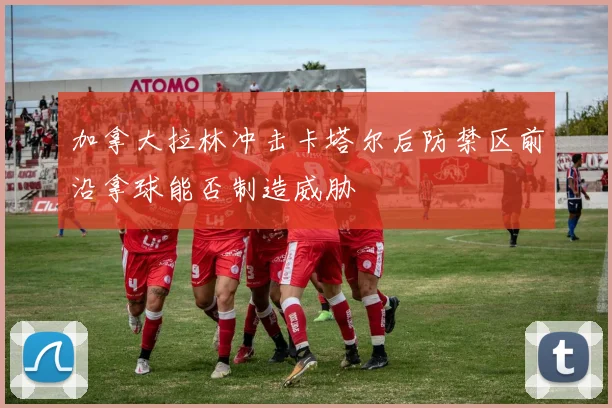 加拿大拉林冲击卡塔尔后防禁区前沿拿球能否制造威胁